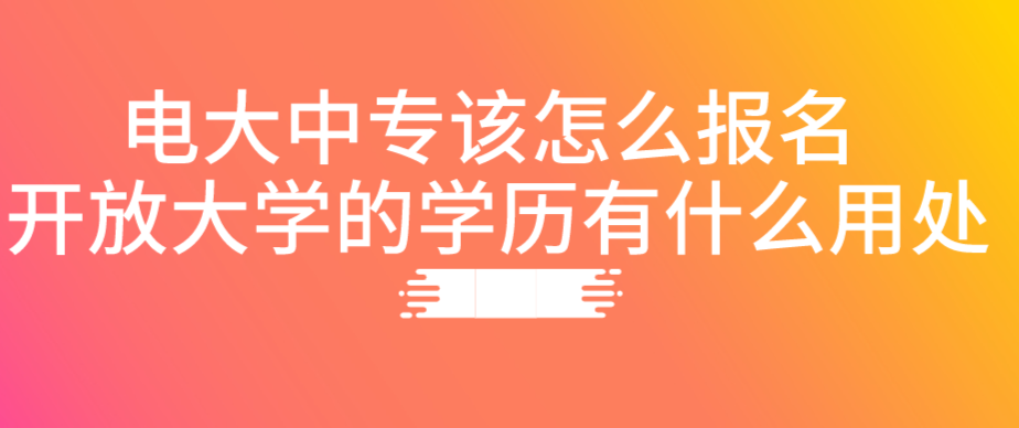 电大中专该怎么报名 开放大学的学历有什么用处？