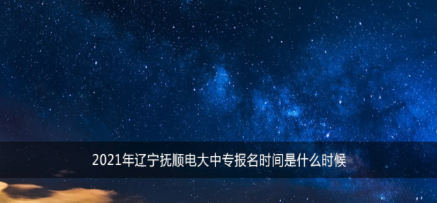 2021年辽宁抚顺电大中专报名时间是什么时候？