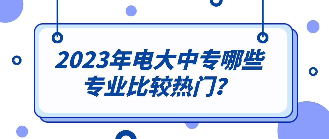 2023年电大中专哪些专业比较热门？