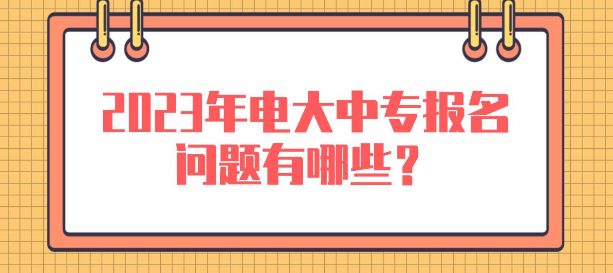 2023年电大中专报名问题有哪些？